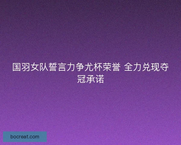 国羽女队誓言力争尤杯荣誉 全力兑现夺冠承诺